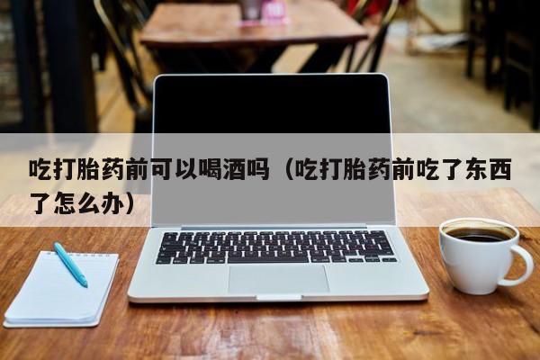 打胎药能在网上购买到吗吃打胎药前可以喝酒吗（吃打胎药前吃了东西了怎么办）